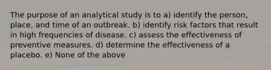 The purpose of an analytical study is to a) identify the person, place, and time of an outbreak. b) identify risk factors that result in high frequencies of disease. c) assess the effectiveness of preventive measures. d) determine the effectiveness of a placebo. e) None of the above