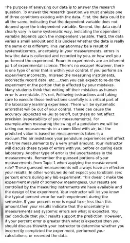 The purpose of analyzing our data is to answer the research question. To answer the research question,we must analyze one of three conditions existing with the data. First, the data could be all the same, indicating that the dependent variable does not depend upon the independent variable. Second, the data could clearly vary in some systematic way, indicating the dependent variable depends upon the independent variable. Third, the data varies a small amount and it is unclear whether the data is really the same or is different. This variationmay be a result of systematicerrors, uncertainty in your measurements, errors in how the data is collected and recorded by you, or how well you performed the experiment. Errors in experiments are an inherent part of experimental science. There's no escape! However, there is one type of error that is within your control. If you perform an experiment incorrectly, misread the measuring instruments, incorrectly record data, etc.....then you can expect to re-do the experiment or the portion that is affected by your mistakes. Many students think that writing off their mistakes as human error is acceptable. It's not. Following instructions and taking care to execute those instructions carefully is a critical part of the laboratory learning experience. There will be systematic errorsthat will be out of your control. These can cause the accuracy (expected value) to be off, but these do not affect precision (repeatability of your measurements). For example,when measuring the swing of a pendulum we will be taking our measurements in a room filled with air, but the predicted value is based on measurements taken in a vacuum.The air resistance your pendulum experiences will affect the time measurements by a very small amount. Your instructor will discuss these types of errors with you before or during each laboratory. Another type of error is the uncertainties in the measurements. Remember the guessed portions of your measurements from Topic 1 when applying the measurement rule? These guessed measurements will always have an effecton your results. In other words,we do not expect you to obtain zero percent errors during any lab experiment. This doesn't make the experiment invalid or somehow meaningless. Our results are controlled by the measuring instruments we have available and the design of the experiment. Your instructor will let you know the typical percent error for each experiment during the semester. If your percent error is equal to or less than this amount,then your results indicate that the uncertainty in measurements and systemic errors are what is expected. You can conclude that your results support the prediction. However, if your percent error is greater than what is expected then you should discuss thiswith your instructor to determine whether you incorrectly completed the experiment, performed your calculations, or recorded the data.