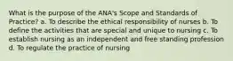 What is the purpose of the ANA's Scope and Standards of Practice? a. To describe the ethical responsibility of nurses b. To define the activities that are special and unique to nursing c. To establish nursing as an independent and free standing profession d. To regulate the practice of nursing