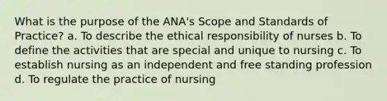 What is the purpose of the ANA's Scope and Standards of Practice? a. To describe the ethical responsibility of nurses b. To define the activities that are special and unique to nursing c. To establish nursing as an independent and free standing profession d. To regulate the practice of nursing