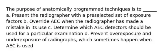 The purpose of anatomically programmed techniques is to ______ a. Present the radiographer with a preselected set of exposure factors b. Override AEC when the radiographer has made a mistake in its use c. Determine which AEC detectors should be used for a particular examination d. Prevent overexposure and underexposure of radiographs, which sometimes happen when AEC is used