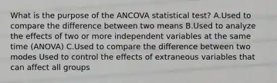 What is the purpose of the ANCOVA statistical test? A.Used to compare the difference between two means B.Used to analyze the effects of two or more independent variables at the same time (ANOVA) C.Used to compare the difference between two modes Used to control the effects of extraneous variables that can affect all groups