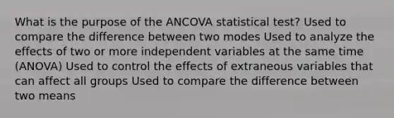 What is the purpose of the ANCOVA statistical test? Used to compare the difference between two modes Used to analyze the effects of two or more independent variables at the same time (ANOVA) Used to control the effects of extraneous variables that can affect all groups Used to compare the difference between two means