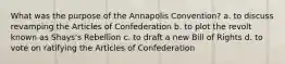 What was the purpose of the Annapolis Convention? a. to discuss revamping the Articles of Confederation b. to plot the revolt known as Shays's Rebellion c. to draft a new Bill of Rights d. to vote on ratifying the Articles of Confederation