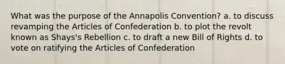 What was the purpose of the Annapolis Convention? a. to discuss revamping the Articles of Confederation b. to plot the revolt known as Shays's Rebellion c. to draft a new Bill of Rights d. to vote on ratifying the Articles of Confederation