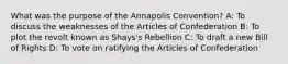 What was the purpose of the Annapolis Convention? A: To discuss the weaknesses of the Articles of Confederation B: To plot the revolt known as Shays's Rebellion C: To draft a new Bill of Rights D: To vote on ratifying the Articles of Confederation