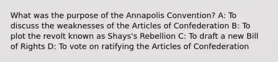 What was the purpose of the Annapolis Convention? A: To discuss the weaknesses of the Articles of Confederation B: To plot the revolt known as Shays's Rebellion C: To draft a new Bill of Rights D: To vote on ratifying the Articles of Confederation