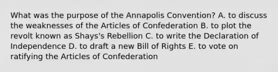 What was the purpose of the Annapolis Convention? A. to discuss the weaknesses of the Articles of Confederation B. to plot the revolt known as Shays's Rebellion C. to write the Declaration of Independence D. to draft a new Bill of Rights E. to vote on ratifying the Articles of Confederation