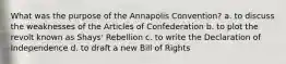 What was the purpose of the Annapolis Convention? a. to discuss the weaknesses of the Articles of Confederation b. to plot the revolt known as Shays' Rebellion c. to write the Declaration of Independence d. to draft a new Bill of Rights