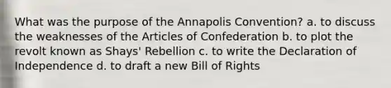 What was the purpose of the Annapolis Convention? a. to discuss the weaknesses of the Articles of Confederation b. to plot the revolt known as Shays' Rebellion c. to write the Declaration of Independence d. to draft a new Bill of Rights