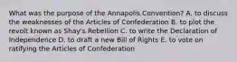 What was the purpose of the Annapolis Convention? A. to discuss the weaknesses of the Articles of Confederation B. to plot the revolt known as Shay's Rebellion C. to write the Declaration of Independence D. to draft a new Bill of Rights E. to vote on ratifying the Articles of Confederation