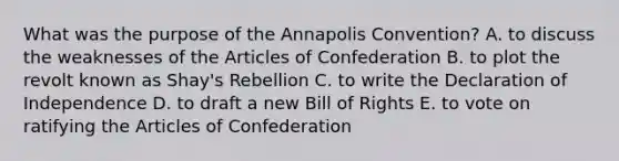 What was the purpose of the Annapolis Convention? A. to discuss the weaknesses of the Articles of Confederation B. to plot the revolt known as Shay's Rebellion C. to write the Declaration of Independence D. to draft a new Bill of Rights E. to vote on ratifying the Articles of Confederation