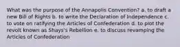 What was the purpose of the Annapolis Convention? a. to draft a new Bill of Rights b. to write the Declaration of Independence c. to vote on ratifying the Articles of Confederation d. to plot the revolt known as Shays's Rebellion e. to discuss revamping the Articles of Confederation