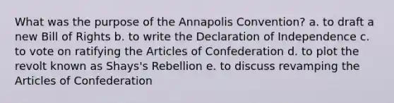 What was the purpose of the Annapolis Convention? a. to draft a new Bill of Rights b. to write the Declaration of Independence c. to vote on ratifying the Articles of Confederation d. to plot the revolt known as Shays's Rebellion e. to discuss revamping the Articles of Confederation