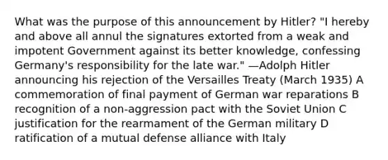 What was the purpose of this announcement by Hitler? "I hereby and above all annul the signatures extorted from a weak and impotent Government against its better knowledge, confessing Germany's responsibility for the late war." —Adolph Hitler announcing his rejection of the Versailles Treaty (March 1935) A commemoration of final payment of German war reparations B recognition of a non-aggression pact with the Soviet Union C justification for the rearmament of the German military D ratification of a mutual defense alliance with Italy