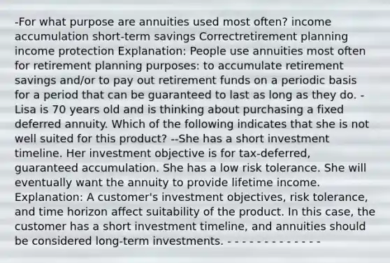 -For what purpose are annuities used most often? income accumulation short-term savings Correctretirement planning income protection Explanation: People use annuities most often for retirement planning purposes: to accumulate retirement savings and/or to pay out retirement funds on a periodic basis for a period that can be guaranteed to last as long as they do. -Lisa is 70 years old and is thinking about purchasing a fixed deferred annuity. Which of the following indicates that she is not well suited for this product? --She has a short investment timeline. Her investment objective is for tax-deferred, guaranteed accumulation. She has a low risk tolerance. She will eventually want the annuity to provide lifetime income. Explanation: A customer's investment objectives, risk tolerance, and time horizon affect suitability of the product. In this case, the customer has a short investment timeline, and annuities should be considered long-term investments. - - - - - - - - - - - - -