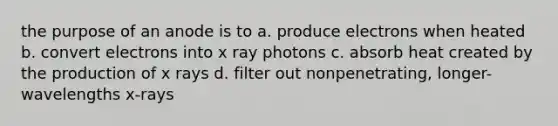 the purpose of an anode is to a. produce electrons when heated b. convert electrons into x ray photons c. absorb heat created by the production of x rays d. filter out nonpenetrating, longer- wavelengths x-rays