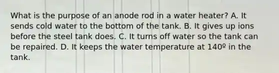 What is the purpose of an anode rod in a water heater? A. It sends cold water to the bottom of the tank. B. It gives up ions before the steel tank does. C. It turns off water so the tank can be repaired. D. It keeps the water temperature at 140º in the tank.