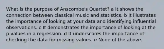 What is the purpose of Anscombe's Quartet? a It shows the connection between classical music and statistics. b It illustrates the importance of looking at your data and identifying influential observations. c It demonstrates the importance of looking at the p values in a regression. d It underscores the importance of checking the data for missing values. e None of the above.