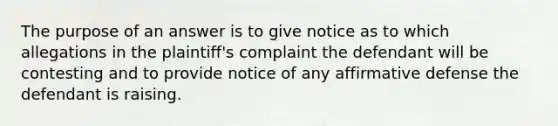 The purpose of an answer is to give notice as to which allegations in the plaintiff's complaint the defendant will be contesting and to provide notice of any affirmative defense the defendant is raising.