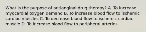 What is the purpose of antianginal drug therapy? A. To increase myocardial oxygen demand B. To increase blood flow to ischemic cardiac muscles C. To decrease blood flow to ischemic cardiac muscle D. To increase blood flow to peripheral arteries