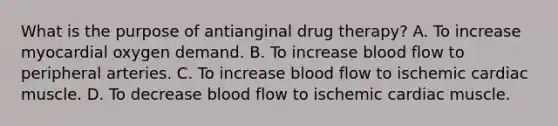 What is the purpose of antianginal drug therapy? A. To increase myocardial oxygen demand. B. To increase blood flow to peripheral arteries. C. To increase blood flow to ischemic cardiac muscle. D. To decrease blood flow to ischemic cardiac muscle.