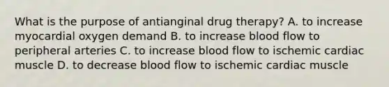 What is the purpose of antianginal drug therapy? A. to increase myocardial oxygen demand B. to increase blood flow to peripheral arteries C. to increase blood flow to ischemic cardiac muscle D. to decrease blood flow to ischemic cardiac muscle