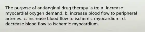 The purpose of antianginal drug therapy is to: a. increase myocardial oxygen demand. b. increase blood flow to peripheral arteries. c. increase blood flow to ischemic myocardium. d. decrease blood flow to ischemic myocardium.