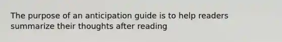 The purpose of an anticipation guide is to help readers summarize their thoughts after reading