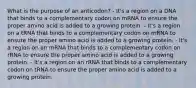 What is the purpose of an anticodon? - It's a region on a DNA that binds to a complementary codon on mRNA to ensure the proper amino acid is added to a growing protein. - It's a region on a tRNA that binds to a complementary codon on mRNA to ensure the proper amino acid is added to a growing protein. - It's a region on an mRNA that binds to a complementary codon on rRNA to ensure the proper amino acid is added to a growing protein. - It's a region on an rRNA that binds to a complementary codon on tRNA to ensure the proper amino acid is added to a growing protein.