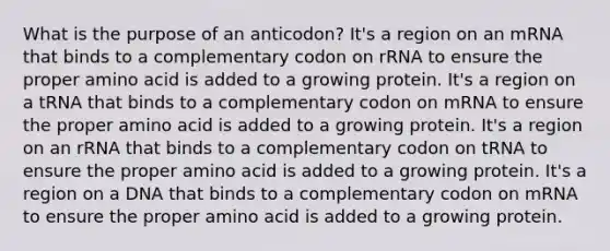 What is the purpose of an anticodon? It's a region on an mRNA that binds to a complementary codon on rRNA to ensure the proper amino acid is added to a growing protein. It's a region on a tRNA that binds to a complementary codon on mRNA to ensure the proper amino acid is added to a growing protein. It's a region on an rRNA that binds to a complementary codon on tRNA to ensure the proper amino acid is added to a growing protein. It's a region on a DNA that binds to a complementary codon on mRNA to ensure the proper amino acid is added to a growing protein.