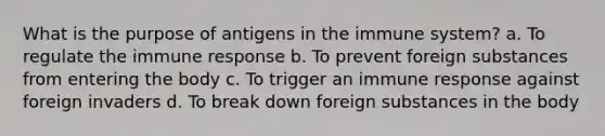 What is the purpose of antigens in the immune system? a. To regulate the immune response b. To prevent foreign substances from entering the body c. To trigger an immune response against foreign invaders d. To break down foreign substances in the body