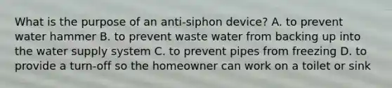 What is the purpose of an anti-siphon device? A. to prevent water hammer B. to prevent waste water from backing up into the water supply system C. to prevent pipes from freezing D. to provide a turn-off so the homeowner can work on a toilet or sink