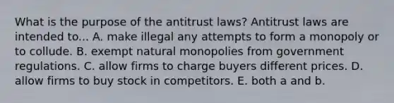 What is the purpose of the antitrust​ laws? Antitrust laws are intended to... A. make illegal any attempts to form a monopoly or to collude. B. exempt natural monopolies from government regulations. C. allow firms to charge buyers different prices. D. allow firms to buy stock in competitors. E. both a and b.