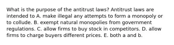 What is the purpose of the antitrust​ laws? Antitrust laws are intended to A. make illegal any attempts to form a monopoly or to collude. B. exempt natural monopolies from government regulations. C. allow firms to buy stock in competitors. D. allow firms to charge buyers different prices. E. both a and b.