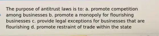 The purpose of antitrust laws is to: a. promote competition among businesses b. promote a monopoly for flourishing businesses c. provide legal exceptions for businesses that are flourishing d. promote restraint of trade within the state