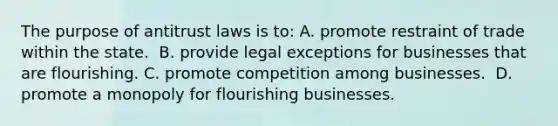 The purpose of antitrust laws is to: ​A. promote restraint of trade within the state. ​ B. provide legal exceptions for businesses that are flourishing. C. promote competition among businesses. ​ D. promote a monopoly for flourishing businesses.