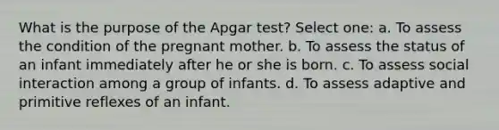 What is the purpose of the Apgar test? Select one: a. To assess the condition of the pregnant mother. b. To assess the status of an infant immediately after he or she is born. c. To assess social interaction among a group of infants. d. To assess adaptive and primitive reflexes of an infant.