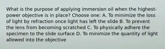 What is the purpose of applying immersion oil when the highest-power objective is in place? Choose one: A. To minimize the loss of light by refraction once light has left the slide B. To prevent the lens from becoming scratched C. To physically adhere the specimen to the slide surface D. To minimize the quantity of light allowed into the objective