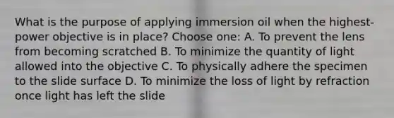 What is the purpose of applying immersion oil when the highest-power objective is in place? Choose one: A. To prevent the lens from becoming scratched B. To minimize the quantity of light allowed into the objective C. To physically adhere the specimen to the slide surface D. To minimize the loss of light by refraction once light has left the slide