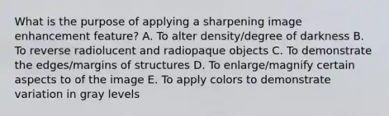 What is the purpose of applying a sharpening image enhancement feature? A. To alter density/degree of darkness B. To reverse radiolucent and radiopaque objects C. To demonstrate the edges/margins of structures D. To enlarge/magnify certain aspects to of the image E. To apply colors to demonstrate variation in gray levels