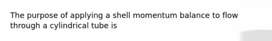 The purpose of applying a shell momentum balance to flow through a cylindrical tube is