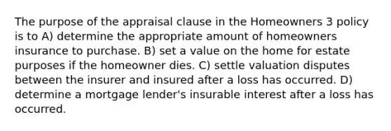 The purpose of the appraisal clause in the Homeowners 3 policy is to A) determine the appropriate amount of homeowners insurance to purchase. B) set a value on the home for estate purposes if the homeowner dies. C) settle valuation disputes between the insurer and insured after a loss has occurred. D) determine a mortgage lender's insurable interest after a loss has occurred.