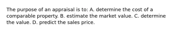 The purpose of an appraisal is to: A. determine the cost of a comparable property. B. estimate the market value. C. determine the value. D. predict the sales price.