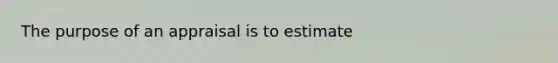 The purpose of an appraisal is to estimate