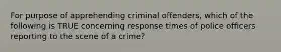 For purpose of apprehending criminal offenders, which of the following is TRUE concerning response times of police officers reporting to the scene of a crime?