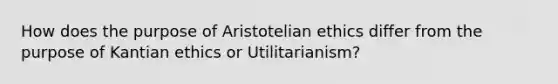 How does the purpose of Aristotelian ethics differ from the purpose of Kantian ethics or Utilitarianism?