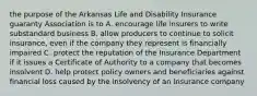 the purpose of the Arkansas Life and Disability Insurance guaranty Association is to A. encourage life insurers to write substandard business B. allow producers to continue to solicit insurance, even if the company they represent is financially impaired C. protect the reputation of the Insurance Department if it issues a Certificate of Authority to a company that becomes insolvent D. help protect policy owners and beneficiaries against financial loss caused by the insolvency of an insurance company