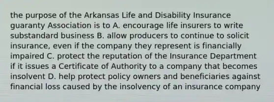 the purpose of the Arkansas Life and Disability Insurance guaranty Association is to A. encourage life insurers to write substandard business B. allow producers to continue to solicit insurance, even if the company they represent is financially impaired C. protect the reputation of the Insurance Department if it issues a Certificate of Authority to a company that becomes insolvent D. help protect policy owners and beneficiaries against financial loss caused by the insolvency of an insurance company