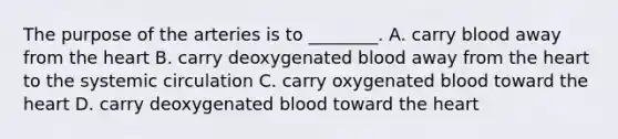 The purpose of the arteries is to​ ________. A. carry blood away from the heart B. carry deoxygenated blood away from the heart to the systemic circulation C. carry oxygenated blood toward the heart D. carry deoxygenated blood toward the heart